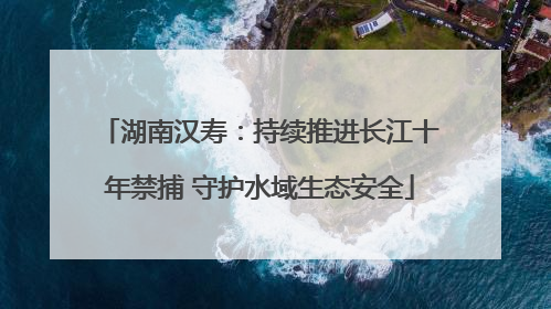 湖南汉寿：持续推进长江十年禁捕 守护水域生态安全