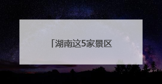 湖南这5家景区拟获评“4A”，有你的家乡吗？