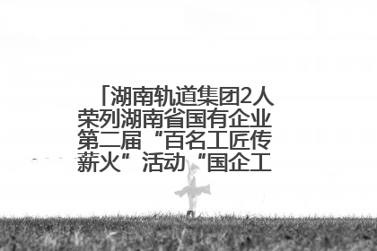 湖南轨道集团2人荣列湖南省国有企业第二届“百名工匠传薪火”活动“国企工匠”人才宣传名单