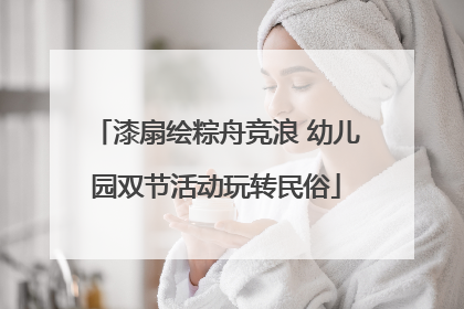 漆扇绘粽舟竞浪 幼儿园双节活动玩转民俗