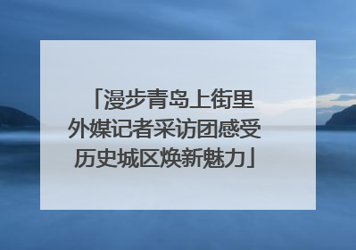 漫步青岛上街里 外媒记者采访团感受历史城区焕新魅力