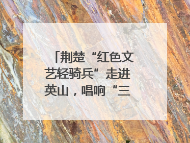 荆楚“红色文艺轻骑兵”走进英山，唱响“三大精神”