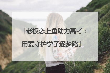 老板恋上鱼助力高考：用爱守护学子逐梦路