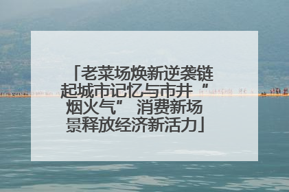 老菜场焕新逆袭链起城市记忆与市井“烟火气” 消费新场景释放经济新活力