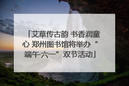 艾草传古韵 书香润童心 郑州图书馆将举办“端午·六一”双节活动