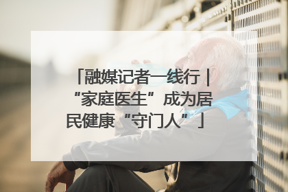 融媒记者一线行｜“家庭医生”成为居民健康“守门人”
