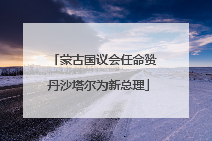 蒙古国议会任命赞丹沙塔尔为新总理