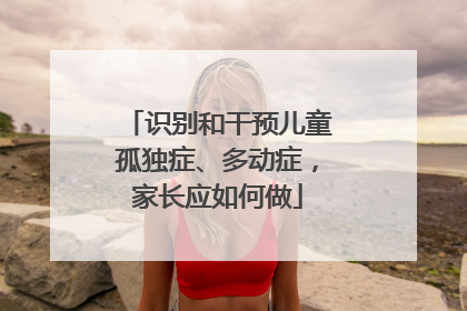 识别和干预儿童孤独症、多动症，家长应如何做