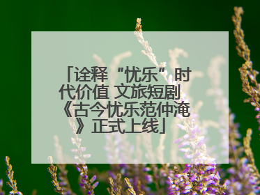 诠释“忧乐”时代价值 文旅短剧《古今忧乐范仲淹》正式上线