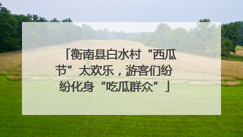 衡南县白水村“西瓜节”太欢乐，游客们纷纷化身“吃瓜群众”