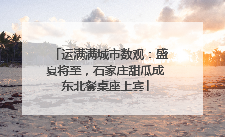 运满满城市数观：盛夏将至，石家庄甜瓜成东北餐桌座上宾