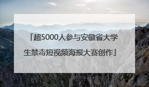 超5000人参与安徽省大学生禁毒短视频海报大赛创作