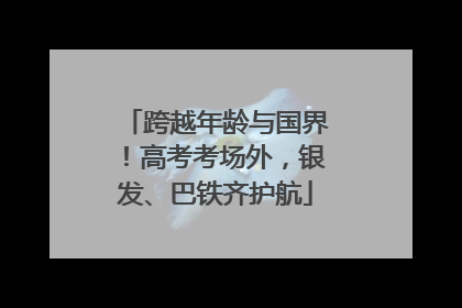 跨越年龄与国界！高考考场外，银发、巴铁齐护航