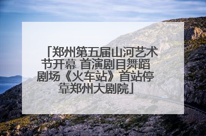 郑州第五届山河艺术节开幕 首演剧目舞蹈剧场《火车站》首站停靠郑州大剧院