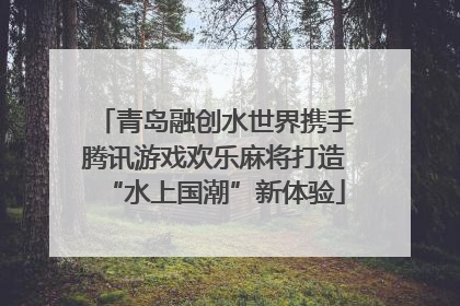 青岛融创水世界携手腾讯游戏欢乐麻将打造“水上国潮”新体验