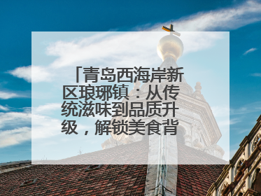 青岛西海岸新区琅琊镇：从传统滋味到品质升级，解锁美食背后的文化密码