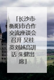 长沙市·衡阳市合作交流座谈会召开 吴桂英刘越高讲话 朱健出席