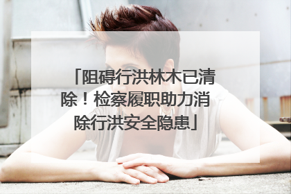 阻碍行洪林木已清除！检察履职助力消除行洪安全隐患