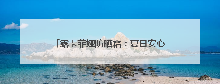 露卡菲娅防晒霜：夏日安心之选，好皮肤都是它给的
