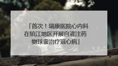 首次！瑞康医院心内科在镇江地区开展自灌注药物球囊治疗冠心病