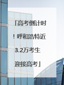 高考倒计时！呼和浩特近3.2万考生迎接高考