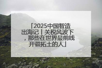 2025中国智造出海记丨关税风波下，那些在世界最前线开疆拓土的人