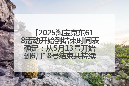 2025淘宝京东618活动开始到结束时间表确定：从5月13号开始到6月18号结束共持续37天附618红包口令及选购攻略一览
