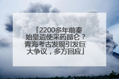2200多年前秦始皇遣使采药昆仑？青海考古发现引发巨大争议，多方回应