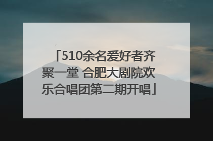 510余名爱好者齐聚一堂 合肥大剧院欢乐合唱团第二期开唱