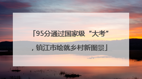 95分通过国家级“大考”，镇江市绘就乡村新图景