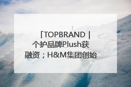 TOPBRAND｜个护品牌Plush获融资；H&M集团创始家族收购股权；滴滴重返巴西外卖市场；香奈儿推出循环材料中心